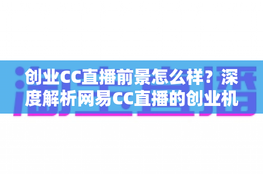 创业CC直播前景怎么样?深度解析网易CC直播的创业机遇、盈利模式与发展潜力 创业CC直播前景怎么样?深度解析网易CC直播的创业机遇、盈利模式与发展潜力