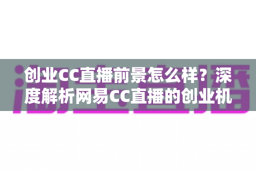 创业CC直播前景怎么样?深度解析网易CC直播的创业机遇、盈利模式与发展潜力 创业CC直播前景怎么样?深度解析网易CC直播的创业机遇、盈利模式与发展潜力