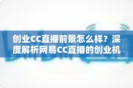 创业CC直播前景怎么样?深度解析网易CC直播的创业机遇、盈利模式与发展潜力 创业CC直播前景怎么样?深度解析网易CC直播的创业机遇、盈利模式与发展潜力