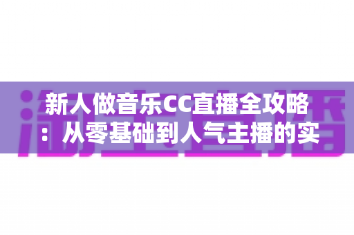 新人做音乐CC直播全攻略：从零基础到人气主播的实战秘籍与变现指南