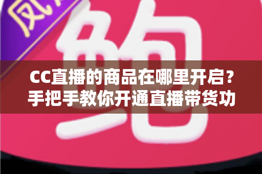 CC直播的商品在哪里开启？手把手教你开通直播带货功能的完整指南