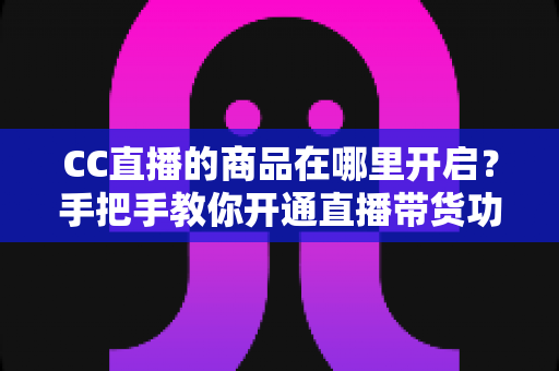 CC直播的商品在哪里开启？手把手教你开通直播带货功能的完整指南