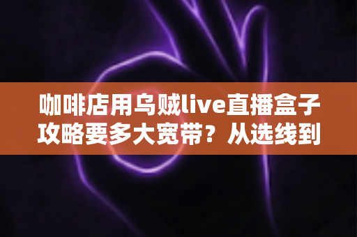 咖啡店用乌贼live直播盒子攻略要多大宽带?从选线到组网的完整避坑指南 咖啡店用乌贼live直播盒子攻略要多大宽带?从选线到组网的完整避坑指南