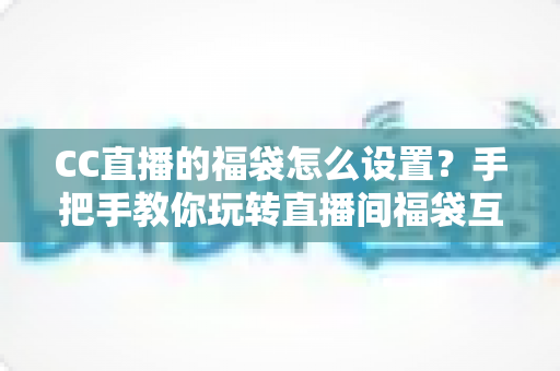 CC直播的福袋怎么设置?手把手教你玩转直播间福袋互动与涨粉秘籍 CC直播的福袋怎么设置?手把手教你玩转直播间福袋互动与涨粉秘籍