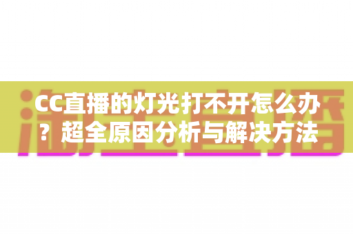CC直播的灯光打不开怎么办？超全原因分析与解决方法一站式指南