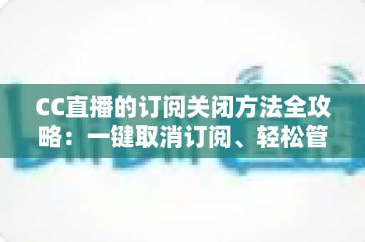 CC直播的订阅关闭方法全攻略：一键取消订阅、轻松管理自动续费，告别不必要扣费烦恼