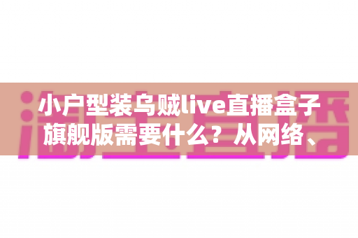 小户型装乌贼live直播盒子旗舰版需要什么?从网络、硬件到空间布置的完整准备清单 小户型装乌贼live直播盒子旗舰版需要什么?从网络、硬件到空间布置的完整准备清单