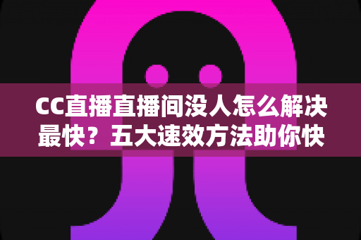CC直播直播间没人怎么解决最快？五大速效方法助你快速提升直播间人气