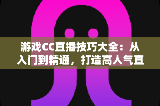 游戏CC直播技巧大全：从入门到精通，打造高人气直播间的实战秘籍