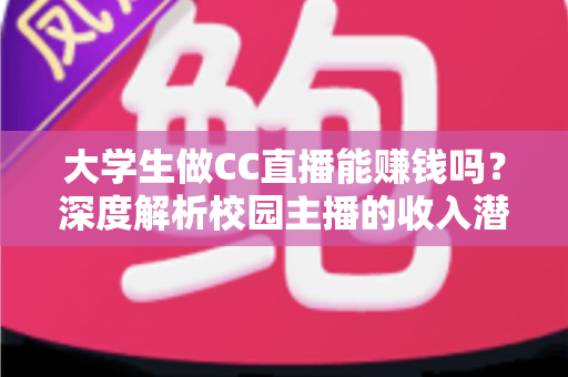 大学生做CC直播能赚钱吗？深度解析校园主播的收入潜力与实操指南