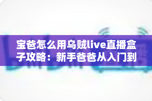 宝爸怎么用乌贼live直播盒子攻略：新手爸爸从入门到精通的直播实战指南