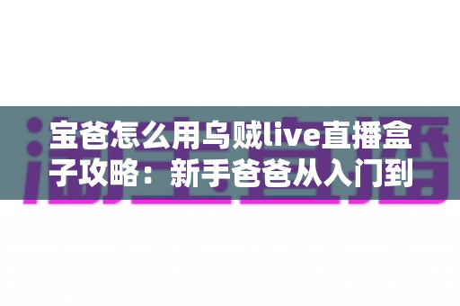 宝爸怎么用乌贼live直播盒子攻略：新手爸爸从入门到精通的直播实战指南