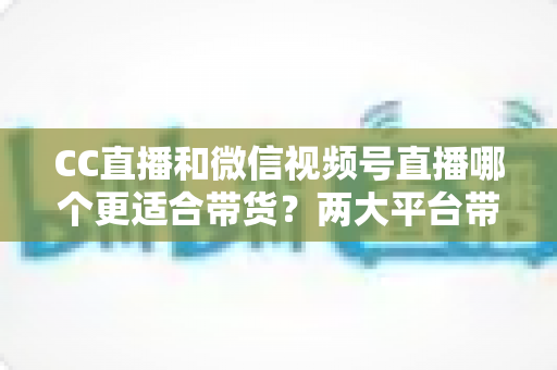 CC直播和微信视频号直播哪个更适合带货?两大平台带货能力全面对比与选型指南 CC直播和微信视频号直播哪个更适合带货?两大平台带货能力全面对比与选型指南