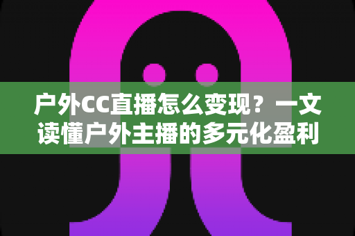 户外CC直播怎么变现?一文读懂户外主播的多元化盈利路径与实战攻略 户外CC直播怎么变现?一文读懂户外主播的多元化盈利路径与实战攻略