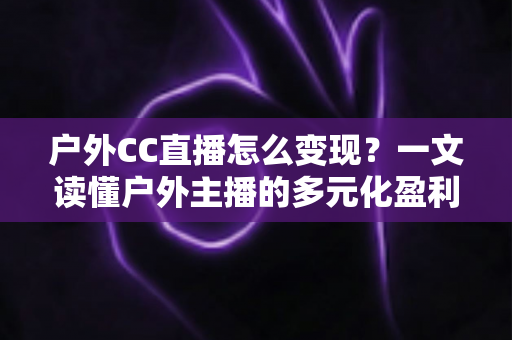 户外CC直播怎么变现?一文读懂户外主播的多元化盈利路径与实战攻略 户外CC直播怎么变现?一文读懂户外主播的多元化盈利路径与实战攻略