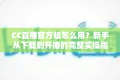 CC直播官方版怎么用？新手从下载到开播的完整实操指南一学就会