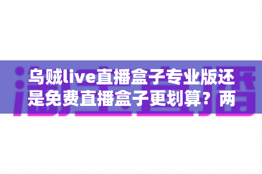 乌贼live直播盒子专业版还是免费直播盒子更划算？两大版本深度对比，帮你把钱花在刀刃上