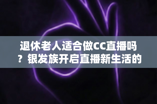 退休老人适合做CC直播吗？银发族开启直播新生活的机遇、挑战与实用指南