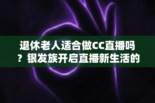 退休老人适合做CC直播吗？银发族开启直播新生活的机遇、挑战与实用指南