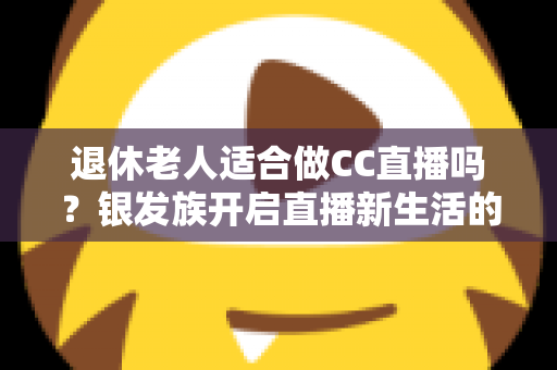 退休老人适合做CC直播吗？银发族开启直播新生活的机遇、挑战与实用指南