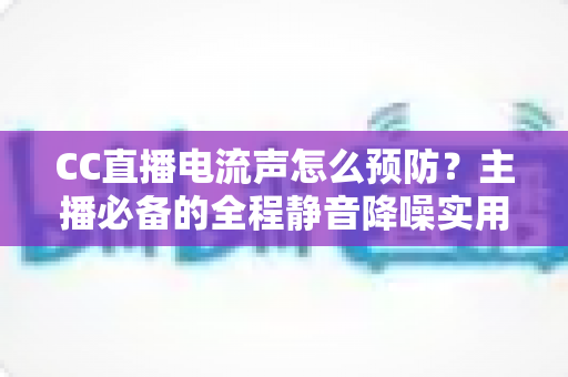 CC直播电流声怎么预防？主播必备的全程静音降噪实用指南