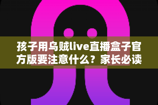 孩子用乌贼live直播盒子官方版要注意什么?家长必读的安全使用全攻略 孩子用乌贼live直播盒子官方版要注意什么?家长必读的安全使用全攻略