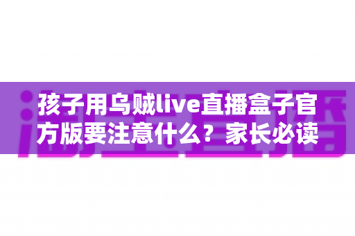 孩子用乌贼live直播盒子官方版要注意什么？家长必读的安全使用全攻略
