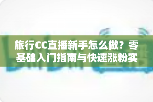 旅行CC直播新手怎么做?零基础入门指南与快速涨粉实操技巧全解析 旅行CC直播新手怎么做?零基础入门指南与快速涨粉实操技巧全解析