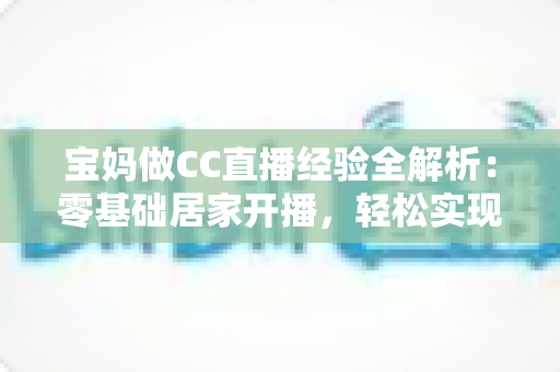 宝妈做CC直播经验全解析:零基础居家开播,轻松实现带娃赚钱两不误 宝妈做CC直播经验全解析:零基础居家开播,轻松实现带娃赚钱两不误