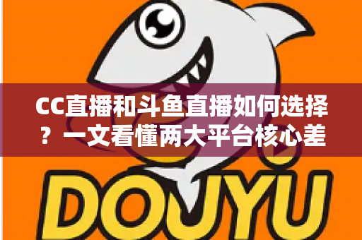 CC直播和斗鱼直播如何选择？一文看懂两大平台核心差异与最佳选择方案