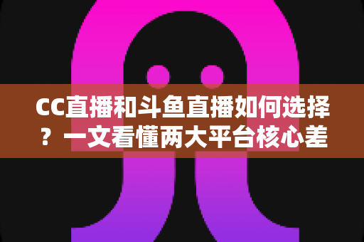 CC直播和斗鱼直播如何选择？一文看懂两大平台核心差异与最佳选择方案