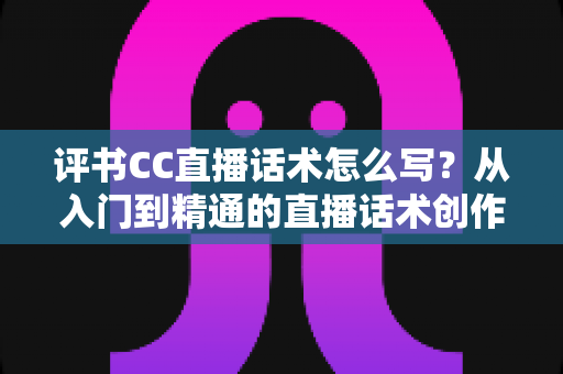 评书CC直播话术怎么写?从入门到精通的直播话术创作全攻略 评书CC直播话术怎么写?从入门到精通的直播话术创作全攻略