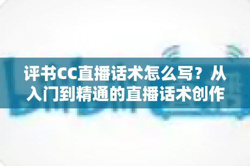 评书CC直播话术怎么写?从入门到精通的直播话术创作全攻略 评书CC直播话术怎么写?从入门到精通的直播话术创作全攻略