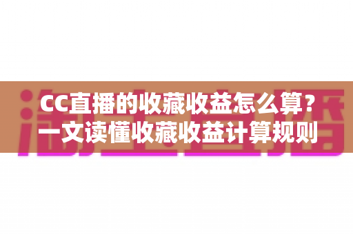 CC直播的收藏收益怎么算？一文读懂收藏收益计算规则、分成比例与变现提升技巧