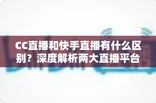 CC直播和快手直播有什么区别？深度解析两大直播平台的核心差异与选择指南