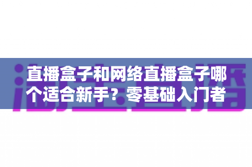 直播盒子和网络直播盒子哪个适合新手?零基础入门者的选购指南与避坑全解析 直播盒子和网络直播盒子哪个适合新手?零基础入门者的选购指南与避坑全解析