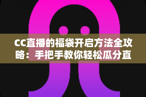 CC直播的福袋开启方法全攻略：手把手教你轻松瓜分直播间福利