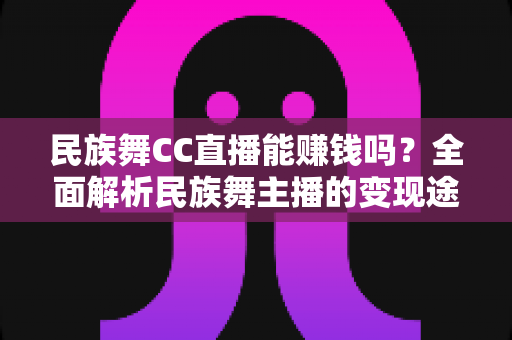 民族舞CC直播能赚钱吗？全面解析民族舞主播的变现途径与真实收益前景