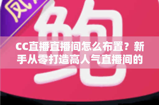 CC直播直播间怎么布置？新手从零打造高人气直播间的全攻略