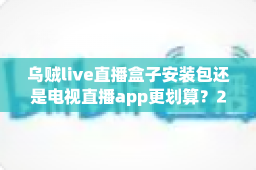 乌贼live直播盒子安装包还是电视直播app更划算？2025年高性价比观影方案全面深度测评指南