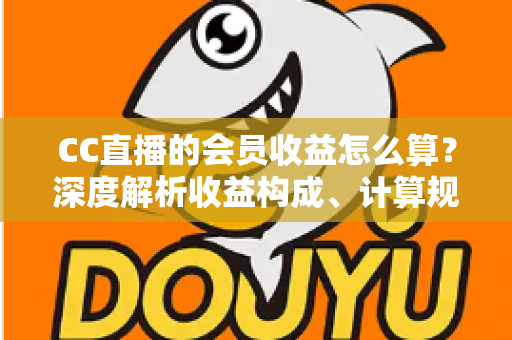 CC直播的会员收益怎么算？深度解析收益构成、计算规则与提升技巧