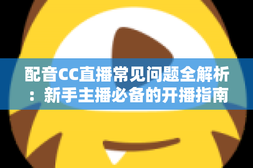 配音CC直播常见问题全解析：新手主播必备的开播指南与涨粉变现秘籍