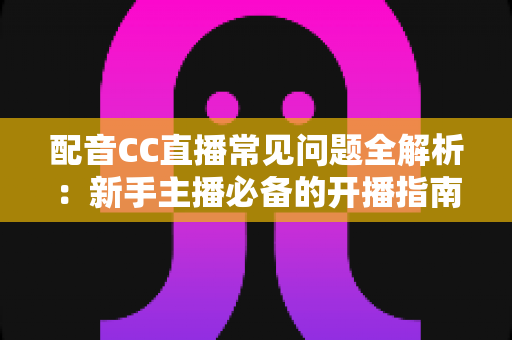 配音CC直播常见问题全解析：新手主播必备的开播指南与涨粉变现秘籍