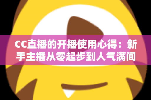 CC直播的开播使用心得：新手主播从零起步到人气满间的实用指南