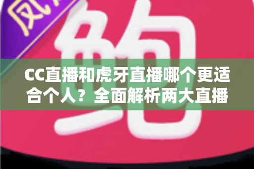 CC直播和虎牙直播哪个更适合个人？全面解析两大直播平台的选择指南