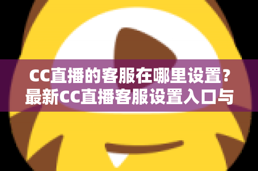CC直播的客服在哪里设置？最新CC直播客服设置入口与联系方法一站式指南