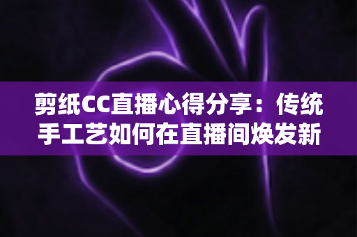 剪纸CC直播心得分享：传统手工艺如何在直播间焕发新生命的全攻略