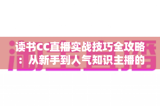 读书CC直播实战技巧全攻略：从新手到人气知识主播的进阶指南