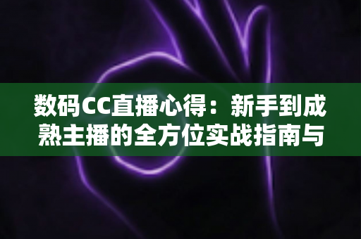 数码CC直播心得：新手到成熟主播的全方位实战指南与经验分享