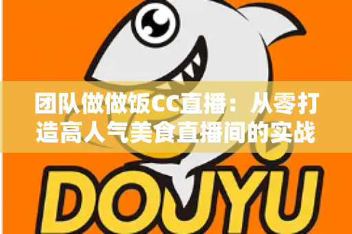 团队做做饭CC直播：从零打造高人气美食直播间的实战指南